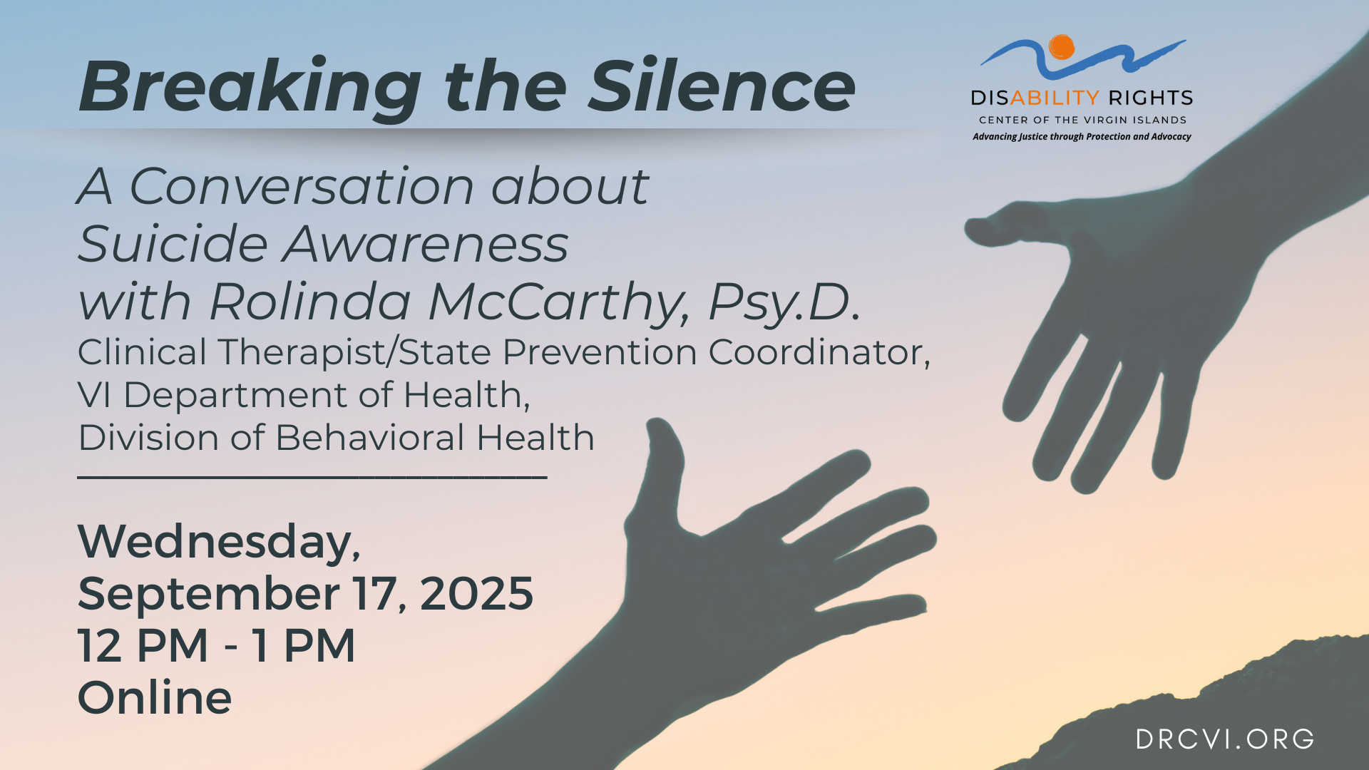 Photo: A sunrise background of yellow, orange, and blue, a silhouette of two hands reaching out upward with a mountain behind them. Logo: Disability Rights Center of the Virgin Islands, Advancing Justice through Protection and Advocacy. Text: Breaking the Silence: A Conversation about Suicide Awareness with Rolinda McCarthy, Psy.D., Clinical Therapist/State Prevention Coordinator, Virgin Islands Department of Health, Division of Behavioral Health, Wednesday, September 17th, 12pm -1 pm Online, visit drcvi.org or this Facebook page for more information.